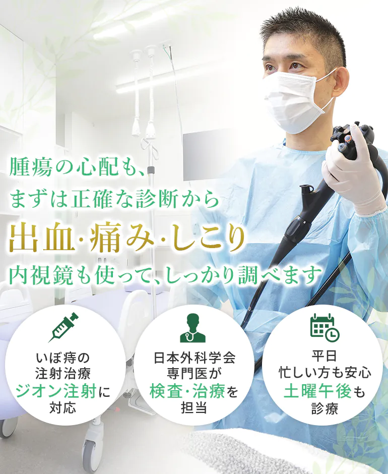 腫瘍の心配も、まずは正確な診断から出血・痛み・しこり内視鏡も使って、しっかり調べます いぼ痔の注射治療ジオン注射に対応 日本外科学会専門医 検査・治療を担当 平日忙しい方も安心土曜午後も診療