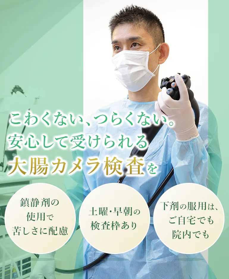 こわくない、つらくない。 安心して受けられる 大腸カメラ検査を 鎮静剤の使用で苦しさに配慮 土曜・早朝の検査枠あり 下剤の服用は、ご自宅でも院内でも
