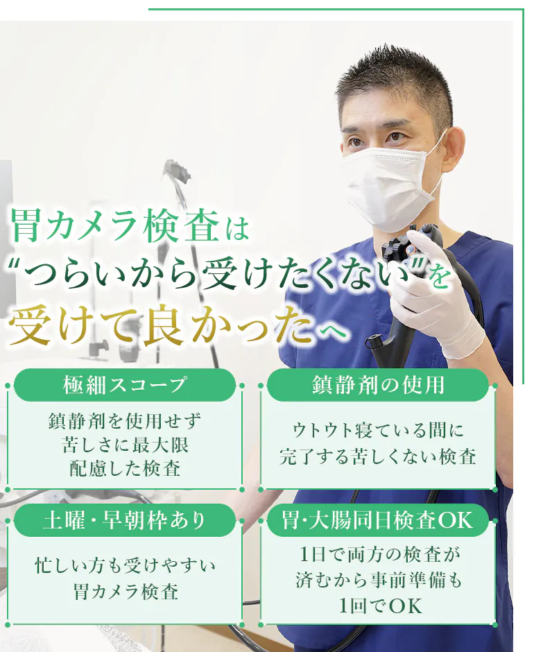 胃カメラ検査は “つらいから受けたくない”を受けて良かったへ 極細スコープ 鎮静剤を使用せず 苦しさに最大限配慮した検査 鎮静剤の使用 ウトウト寝ている間に 完了する苦しくない検査 土曜・早朝枠あり 忙しい方も受けやすい 胃カメラ検査 胃・大腸同日検査OK 1日で両方の検査が済むから 事前準備も1回でOK