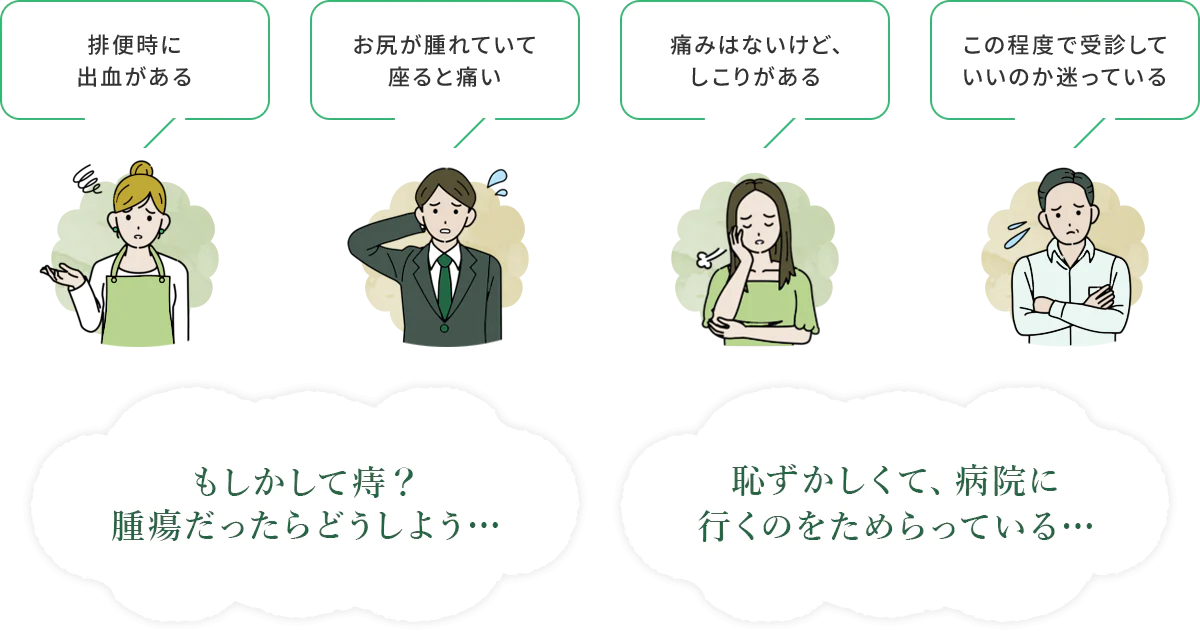 排便時に出血がある お尻が腫れていて 座ると痛い 痛みはないけど、しこりがある この程度で受診して いいのか迷っている もしかして痔？ 腫瘍だったらどうしよう… 恥ずかしくて、病院に 行くのをためらっている…